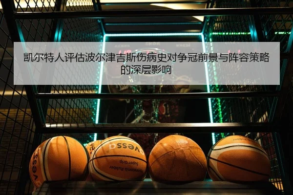 凯尔特人评估波尔津吉斯伤病史对争冠前景与阵容策略的深层影响