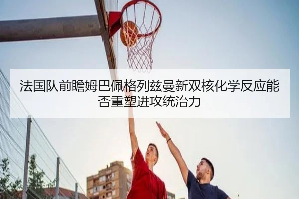 法国队前瞻姆巴佩格列兹曼新双核化学反应能否重塑进攻统治力