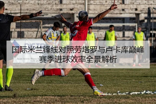 国际米兰锋线对照劳塔罗与卢卡库巅峰赛季进球效率全景解析