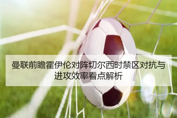 曼联前瞻霍伊伦对阵切尔西时禁区对抗与进攻效率看点解析