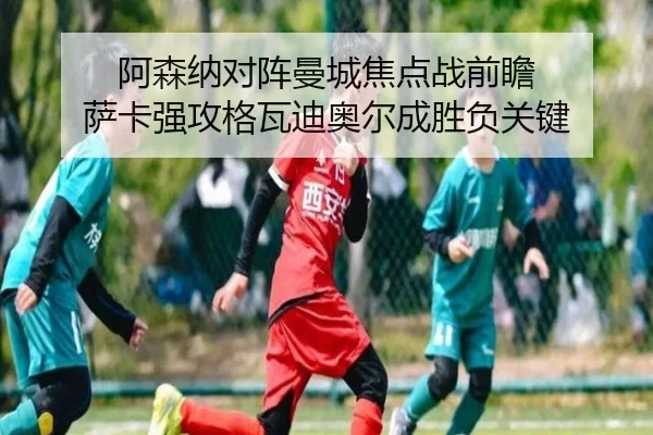 阿森纳对阵曼城焦点战前瞻 萨卡强攻格瓦迪奥尔成胜负关键