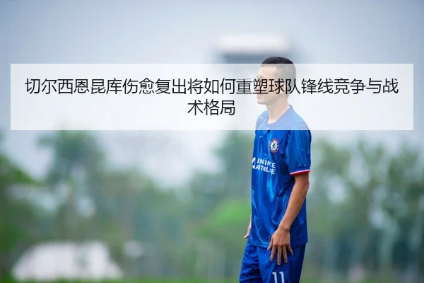 切尔西恩昆库伤愈复出将如何重塑球队锋线竞争与战术格局