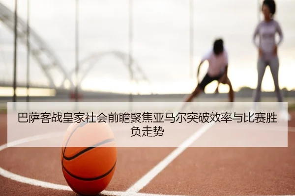 巴萨客战皇家社会前瞻聚焦亚马尔突破效率与比赛胜负走势