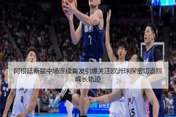 阿根廷新星中场连续首发引爆关注欧洲球探密切追踪成长轨迹