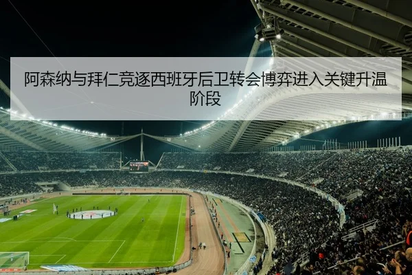 阿森纳与拜仁竞逐西班牙后卫转会博弈进入关键升温阶段